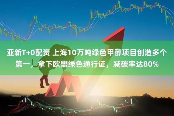 亚新T+0配资 上海10万吨绿色甲醇项目创造多个第一，拿下欧盟绿色通行证，减碳率达80%