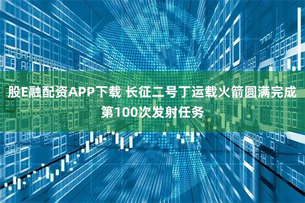股E融配资APP下载 长征二号丁运载火箭圆满完成第100次发射任务
