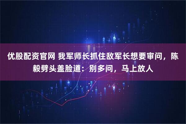 优股配资官网 我军师长抓住敌军长想要审问，陈毅劈头盖脸道：别多问，马上放人