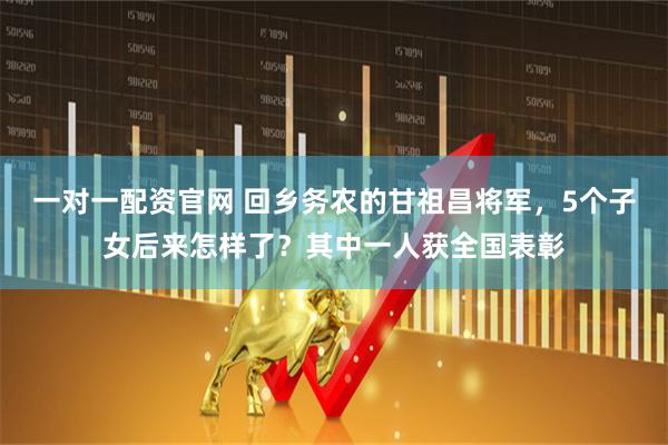 一对一配资官网 回乡务农的甘祖昌将军，5个子女后来怎样了？其中一人获全国表彰