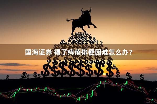 国海证券 得了痔疮排便困难怎么办？