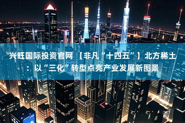 兴旺国际投资官网 【非凡“十四五”】北方稀土：以“三化”转型点亮产业发展新图景