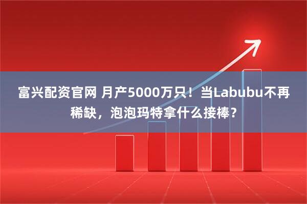 富兴配资官网 月产5000万只！当Labubu不再稀缺，泡泡玛特拿什么接棒？
