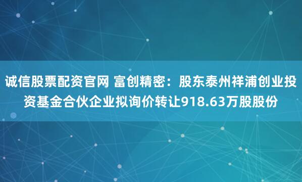 诚信股票配资官网 富创精密：股东泰州祥浦创业投资基金合伙企业拟询价转让918.63万股股份