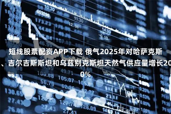 短线股票配资APP下载 俄气2025年对哈萨克斯坦、吉尔吉斯斯坦和乌兹别克斯坦天然气供应量增长20%