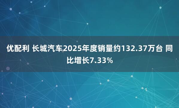 优配利 长城汽车2025年度销量约132.37万台 同比增长7.33%