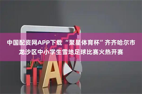 中国配资网APP下载 “聚星体育杯”齐齐哈尔市龙沙区中小学生雪地足球比赛火热开赛