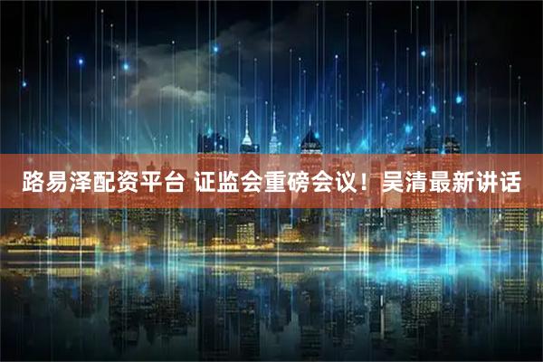 路易泽配资平台 证监会重磅会议！吴清最新讲话