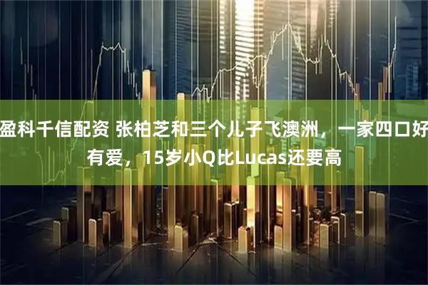 盈科千信配资 张柏芝和三个儿子飞澳洲，一家四口好有爱，15岁小Q比Lucas还要高