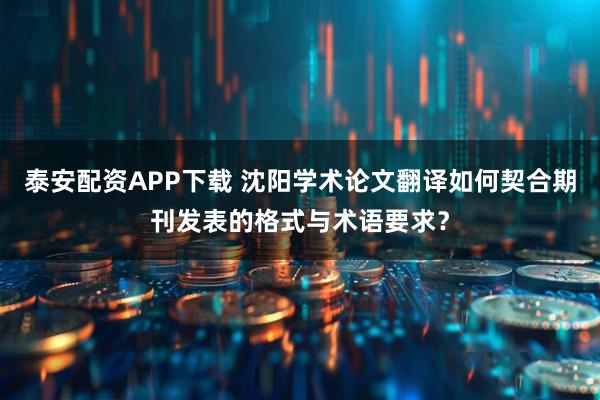 泰安配资APP下载 沈阳学术论文翻译如何契合期刊发表的格式与术语要求？