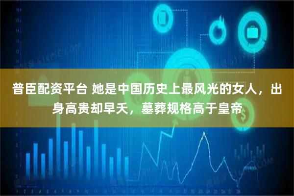 普臣配资平台 她是中国历史上最风光的女人，出身高贵却早夭，墓葬规格高于皇帝