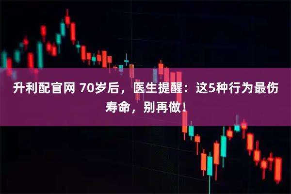 升利配官网 70岁后，医生提醒：这5种行为最伤寿命，别再做！